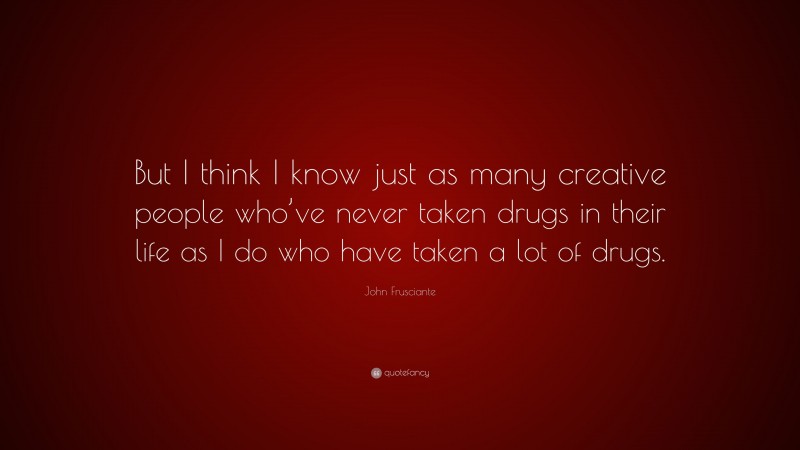 John Frusciante Quote: “But I think I know just as many creative people who’ve never taken drugs in their life as I do who have taken a lot of drugs.”