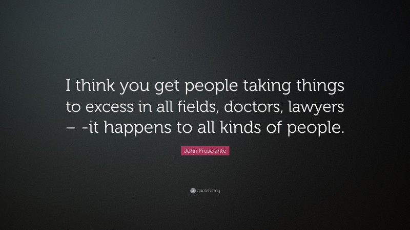 John Frusciante Quote: “I think you get people taking things to excess in all fields, doctors, lawyers – -it happens to all kinds of people.”