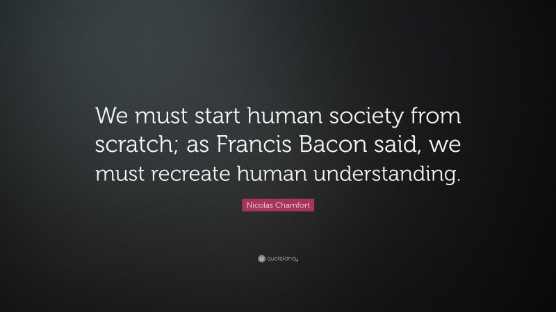 Nicolas Chamfort Quote: “We must start human society from scratch; as Francis Bacon said, we must recreate human understanding.”