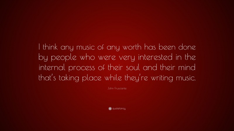 John Frusciante Quote: “I think any music of any worth has been done by people who were very interested in the internal process of their soul and their mind that’s taking place while they’re writing music.”