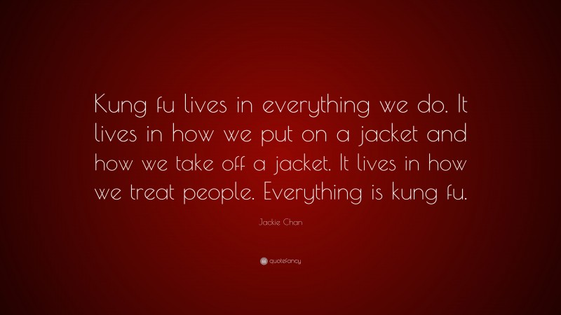 Jackie Chan Quote: “Kung fu lives in everything we do. It lives in how we put on a jacket and how we take off a jacket. It lives in how we treat people. Everything is kung fu.”