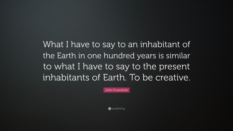 John Frusciante Quote: “What I have to say to an inhabitant of the Earth in one hundred years is similar to what I have to say to the present inhabitants of Earth. To be creative.”