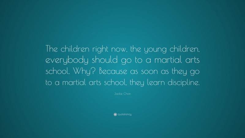 Jackie Chan Quote: “The children right now, the young children, everybody should go to a martial arts school. Why? Because as soon as they go to a martial arts school, they learn discipline.”