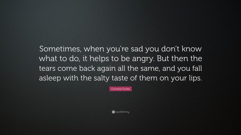 Cornelia Funke Quote: “Sometimes, when you’re sad you don’t know what to do, it helps to be angry. But then the tears come back again all the same, and you fall asleep with the salty taste of them on your lips.”