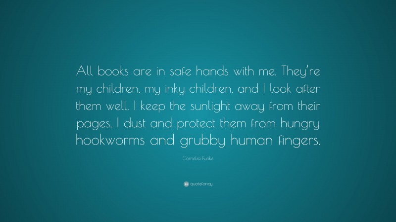 Cornelia Funke Quote: “All books are in safe hands with me. They’re my children, my inky children, and I look after them well. I keep the sunlight away from their pages, I dust and protect them from hungry hookworms and grubby human fingers.”