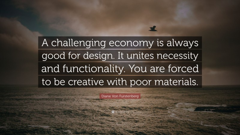 Diane Von Furstenberg Quote: “A challenging economy is always good for design. It unites necessity and functionality. You are forced to be creative with poor materials.”
