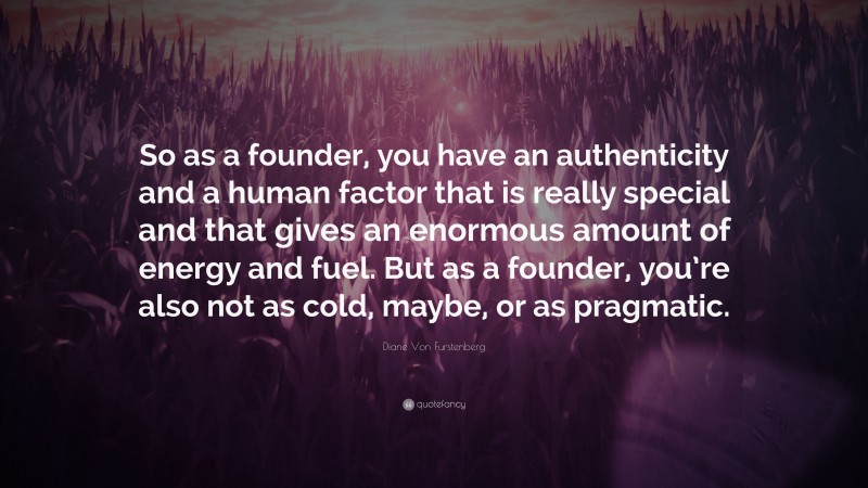 Diane Von Furstenberg Quote: “So as a founder, you have an authenticity and a human factor that is really special and that gives an enormous amount of energy and fuel. But as a founder, you’re also not as cold, maybe, or as pragmatic.”