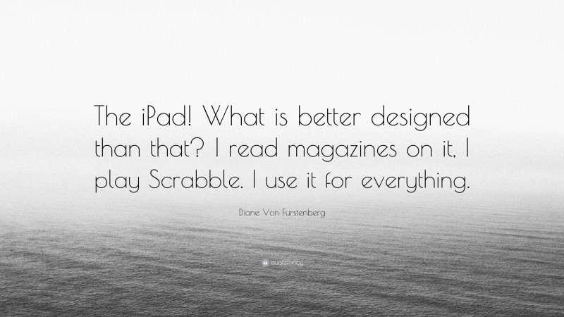 Diane Von Furstenberg Quote: “The iPad! What is better designed than that? I read magazines on it, I play Scrabble. I use it for everything.”