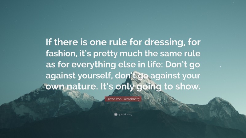Diane Von Furstenberg Quote: “If there is one rule for dressing, for fashion, it’s pretty much the same rule as for everything else in life: Don’t go against yourself, don’t go against your own nature. It’s only going to show.”