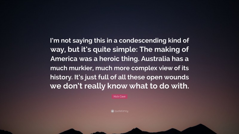 Nick Cave Quote: “I’m not saying this in a condescending kind of way, but it’s quite simple: The making of America was a heroic thing. Australia has a much murkier, much more complex view of its history. It’s just full of all these open wounds we don’t really know what to do with.”