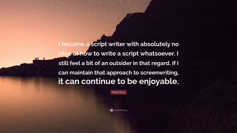 Nick Cave Quote: “I became a script writer with absolutely no idea of how to write a script whatsoever. I still feel a bit of an outsider in that regard. If I can maintain that approach to screenwriting, it can continue to be enjoyable.”