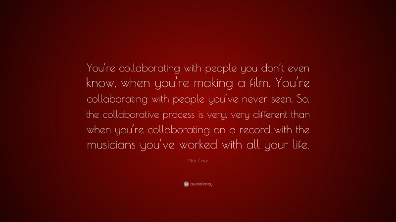 Nick Cave Quote: “You’re collaborating with people you don’t even know, when you’re making a film. You’re collaborating with people you’ve never seen. So, the collaborative process is very, very different than when you’re collaborating on a record with the musicians you’ve worked with all your life.”