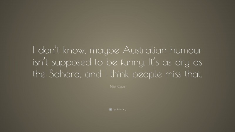 Nick Cave Quote: “I don’t know, maybe Australian humour isn’t supposed to be funny. It’s as dry as the Sahara, and I think people miss that.”