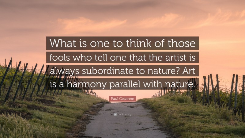 Paul Cézanne Quote: “What is one to think of those fools who tell one that the artist is always subordinate to nature? Art is a harmony parallel with nature.”