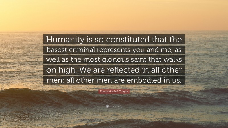 Edwin Hubbel Chapin Quote: “Humanity is so constituted that the basest criminal represents you and me, as well as the most glorious saint that walks on high. We are reflected in all other men; all other men are embodied in us.”
