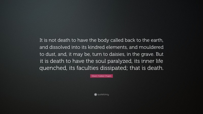 Edwin Hubbel Chapin Quote: “It is not death to have the body called back to the earth, and dissolved into its kindred elements, and mouldered to dust, and, it may be, turn to daisies, in the grave. But it is death to have the soul paralyzed, its inner life quenched, its faculties dissipated; that is death.”
