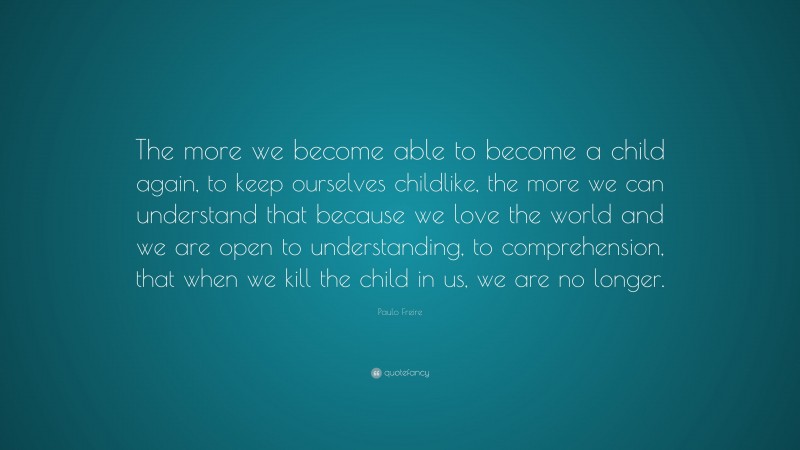 Paulo Freire Quote: “The more we become able to become a child again, to keep ourselves childlike, the more we can understand that because we love the world and we are open to understanding, to comprehension, that when we kill the child in us, we are no longer.”