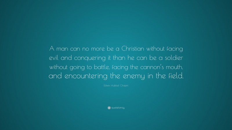 Edwin Hubbel Chapin Quote: “A man can no more be a Christian without facing evil and conquering it than he can be a soldier without going to battle, facing the cannon’s mouth, and encountering the enemy in the field.”
