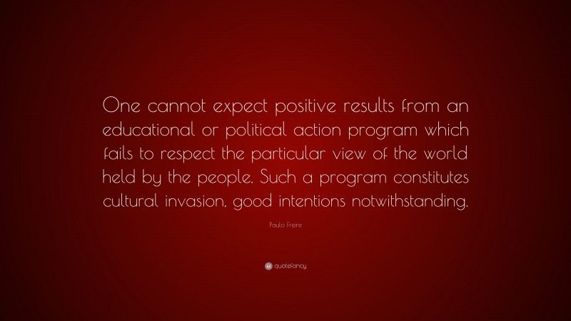 Paulo Freire Quote: “One cannot expect positive results from an educational or political action program which fails to respect the particular view of the world held by the people. Such a program constitutes cultural invasion, good intentions notwithstanding.”