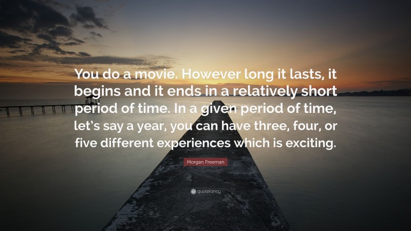 Morgan Freeman Quote: “You do a movie. However long it lasts, it begins and it ends in a relatively short period of time. In a given period of time, let’s say a year, you can have three, four, or five different experiences which is exciting.”