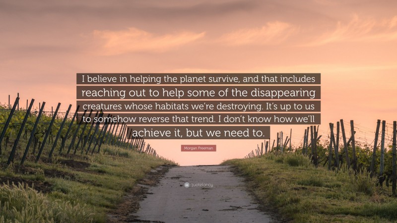 Morgan Freeman Quote: “I believe in helping the planet survive, and that includes reaching out to help some of the disappearing creatures whose habitats we’re destroying. It’s up to us to somehow reverse that trend. I don’t know how we’ll achieve it, but we need to.”