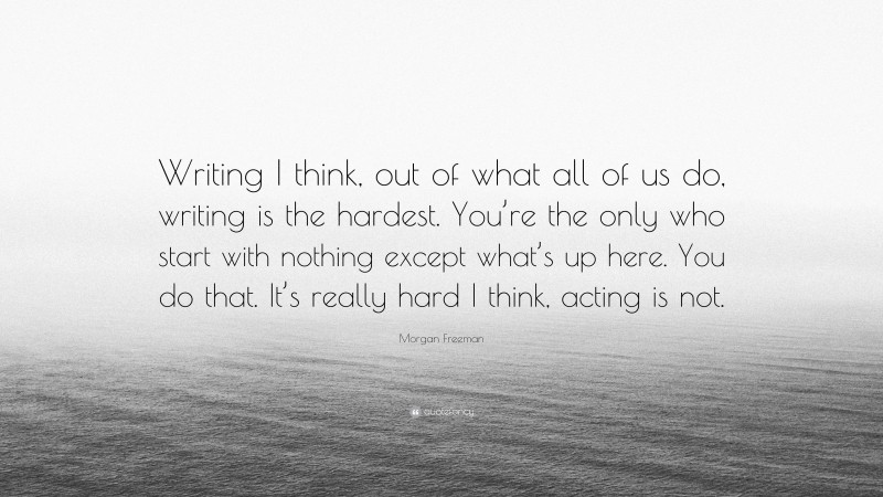 Morgan Freeman Quote: “Writing I think, out of what all of us do, writing is the hardest. You’re the only who start with nothing except what’s up here. You do that. It’s really hard I think, acting is not.”