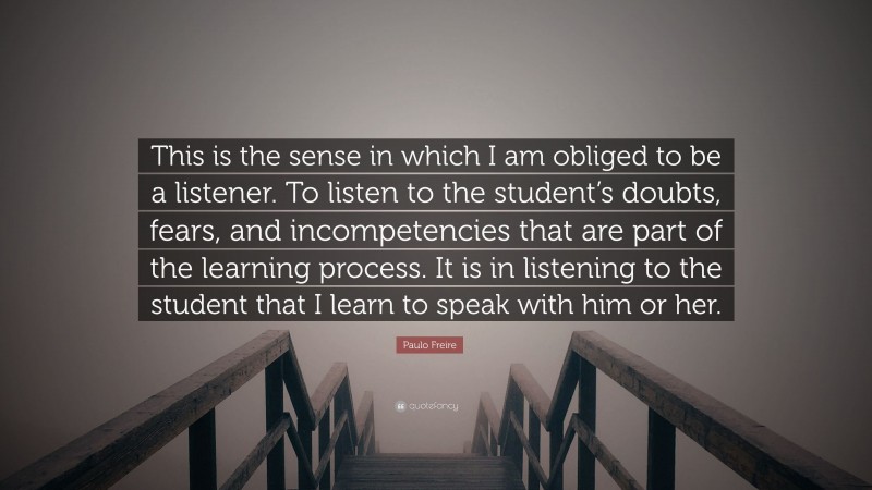 Paulo Freire Quote: “This is the sense in which I am obliged to be a listener. To listen to the student’s doubts, fears, and incompetencies that are part of the learning process. It is in listening to the student that I learn to speak with him or her.”
