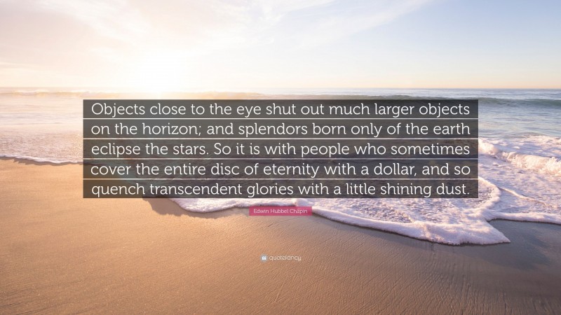 Edwin Hubbel Chapin Quote: “Objects close to the eye shut out much larger objects on the horizon; and splendors born only of the earth eclipse the stars. So it is with people who sometimes cover the entire disc of eternity with a dollar, and so quench transcendent glories with a little shining dust.”