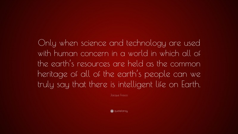 Jacque Fresco Quote: “Only when science and technology are used with human concern in a world in which all of the earth’s resources are held as the common heritage of all of the earth’s people can we truly say that there is intelligent life on Earth.”