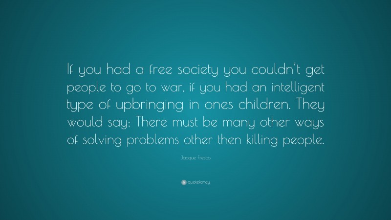 Jacque Fresco Quote: “If you had a free society you couldn’t get people to go to war, if you had an intelligent type of upbringing in ones children. They would say; There must be many other ways of solving problems other then killing people.”