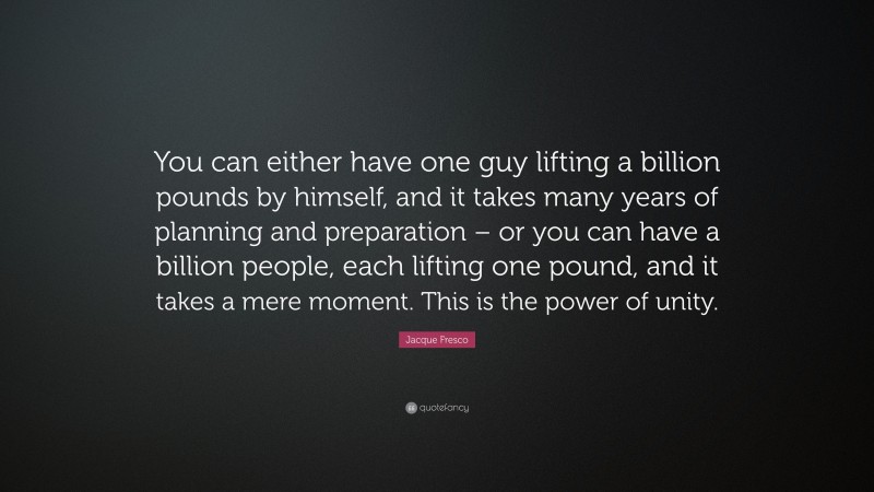 Jacque Fresco Quote: “You can either have one guy lifting a billion pounds by himself, and it takes many years of planning and preparation – or you can have a billion people, each lifting one pound, and it takes a mere moment. This is the power of unity.”
