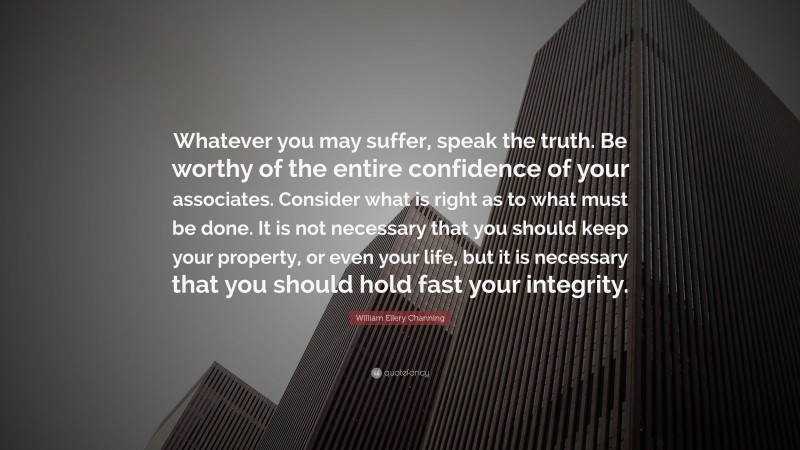 William Ellery Channing Quote: “Whatever you may suffer, speak the truth. Be worthy of the entire confidence of your associates. Consider what is right as to what must be done. It is not necessary that you should keep your property, or even your life, but it is necessary that you should hold fast your integrity.”