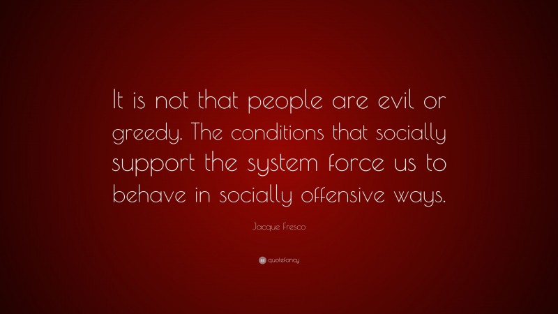 Jacque Fresco Quote: “It is not that people are evil or greedy. The conditions that socially support the system force us to behave in socially offensive ways.”