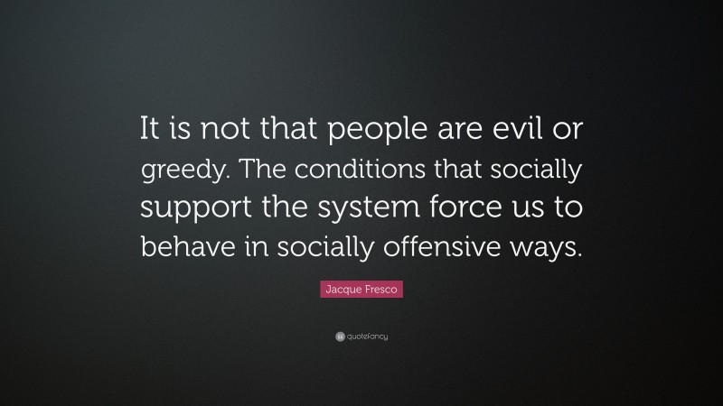 Jacque Fresco Quote: “It is not that people are evil or greedy. The conditions that socially support the system force us to behave in socially offensive ways.”