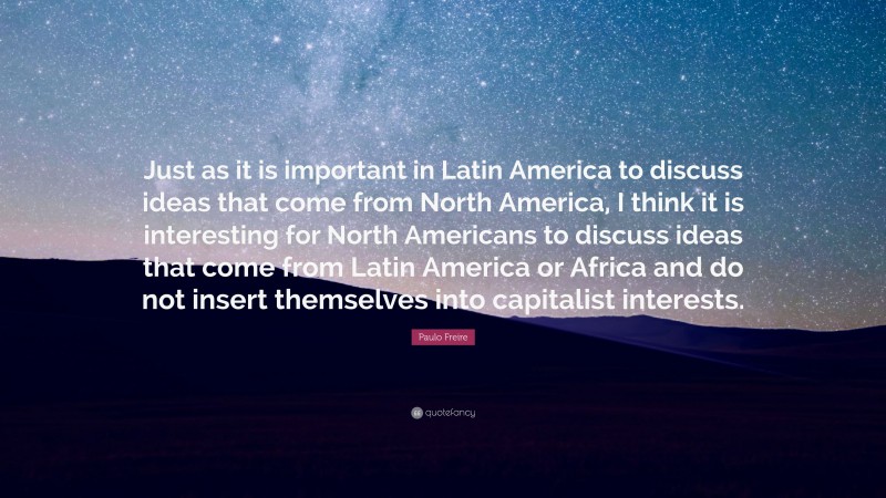 Paulo Freire Quote: “Just as it is important in Latin America to discuss ideas that come from North America, I think it is interesting for North Americans to discuss ideas that come from Latin America or Africa and do not insert themselves into capitalist interests.”