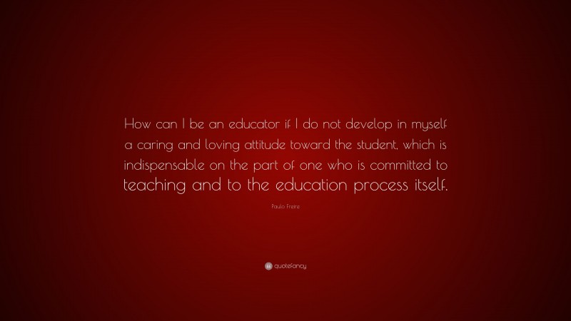 Paulo Freire Quote: “How can I be an educator if I do not develop in myself a caring and loving attitude toward the student, which is indispensable on the part of one who is committed to teaching and to the education process itself.”
