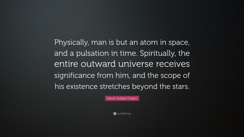 Edwin Hubbel Chapin Quote: “Physically, man is but an atom in space, and a pulsation in time. Spiritually, the entire outward universe receives significance from him, and the scope of his existence stretches beyond the stars.”