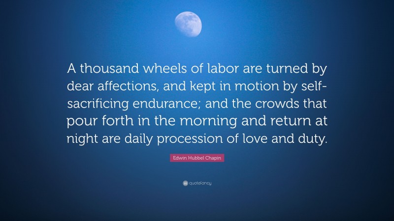 Edwin Hubbel Chapin Quote: “A thousand wheels of labor are turned by dear affections, and kept in motion by self-sacrificing endurance; and the crowds that pour forth in the morning and return at night are daily procession of love and duty.”