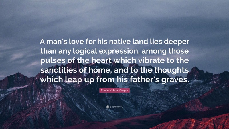 Edwin Hubbel Chapin Quote: “A man’s love for his native land lies deeper than any logical expression, among those pulses of the heart which vibrate to the sanctities of home, and to the thoughts which leap up from his father’s graves.”
