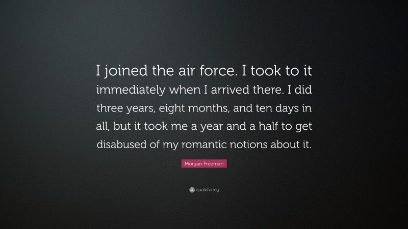 Morgan Freeman Quote: “I joined the air force. I took to it immediately when I arrived there. I did three years, eight months, and ten days in all, but it took me a year and a half to get disabused of my romantic notions about it.”