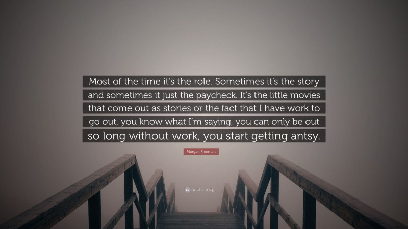 Morgan Freeman Quote: “Most of the time it’s the role. Sometimes it’s the story and sometimes it just the paycheck. It’s the little movies that come out as stories or the fact that I have work to go out, you know what I’m saying, you can only be out so long without work, you start getting antsy.”