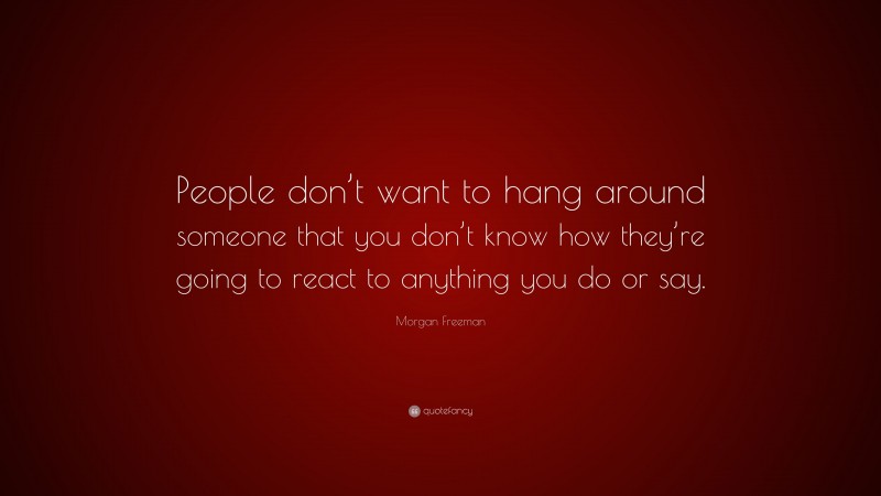Morgan Freeman Quote: “People don’t want to hang around someone that you don’t know how they’re going to react to anything you do or say.”