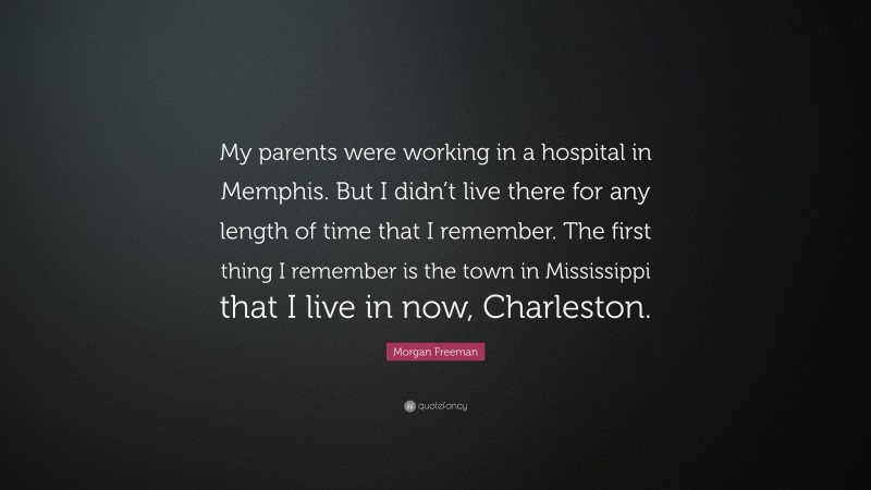 Morgan Freeman Quote: “My parents were working in a hospital in Memphis. But I didn’t live there for any length of time that I remember. The first thing I remember is the town in Mississippi that I live in now, Charleston.”