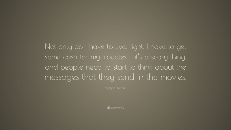 Morgan Freeman Quote: “Not only do I have to live, right, I have to get some cash for my troubles – it’s a scary thing, and people need to start to think about the messages that they send in the movies.”