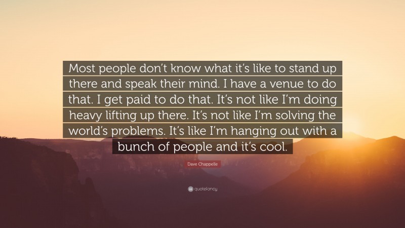 Dave Chappelle Quote: “Most people don’t know what it’s like to stand up there and speak their mind. I have a venue to do that. I get paid to do that. It’s not like I’m doing heavy lifting up there. It’s not like I’m solving the world’s problems. It’s like I’m hanging out with a bunch of people and it’s cool.”