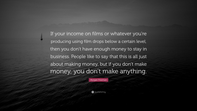 Morgan Freeman Quote: “If your income on films or whatever you’re producing using film drops below a certain level, then you don’t have enough money to stay in business. People like to say that this is all just about making money, but if you don’t make money, you don’t make anything.”