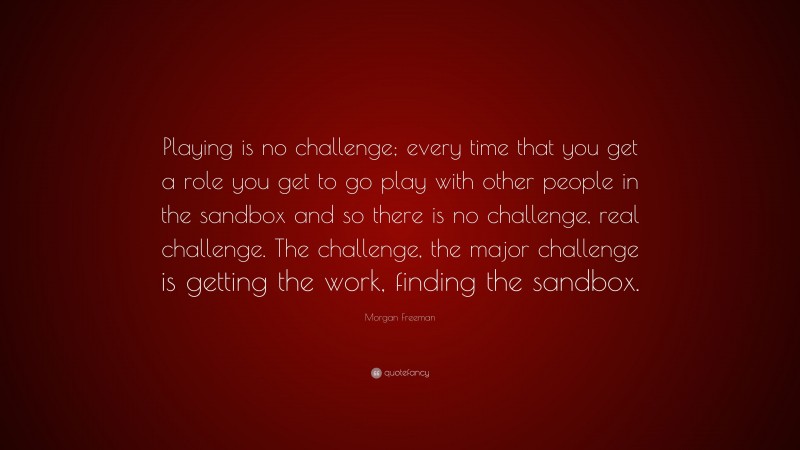 Morgan Freeman Quote: “Playing is no challenge; every time that you get a role you get to go play with other people in the sandbox and so there is no challenge, real challenge. The challenge, the major challenge is getting the work, finding the sandbox.”