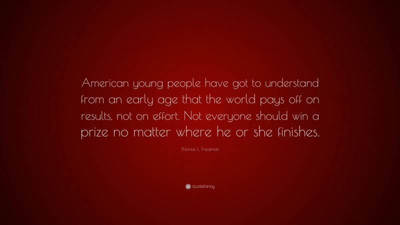 Thomas L. Friedman Quote: “American young people have got to understand from an early age that the world pays off on results, not on effort. Not everyone should win a prize no matter where he or she finishes.”