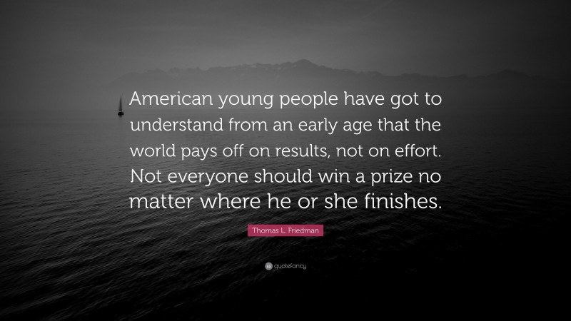 Thomas L. Friedman Quote: “American young people have got to understand from an early age that the world pays off on results, not on effort. Not everyone should win a prize no matter where he or she finishes.”
