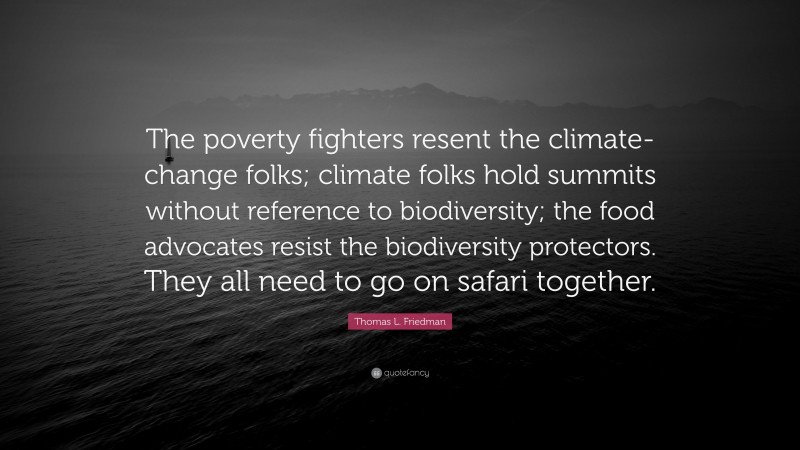 Thomas L. Friedman Quote: “The poverty fighters resent the climate-change folks; climate folks hold summits without reference to biodiversity; the food advocates resist the biodiversity protectors. They all need to go on safari together.”